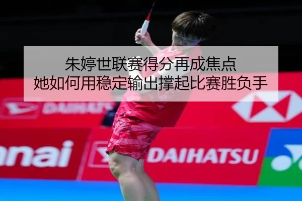 朱婷世联赛得分再成焦点 她如何用稳定输出撑起比赛胜负手